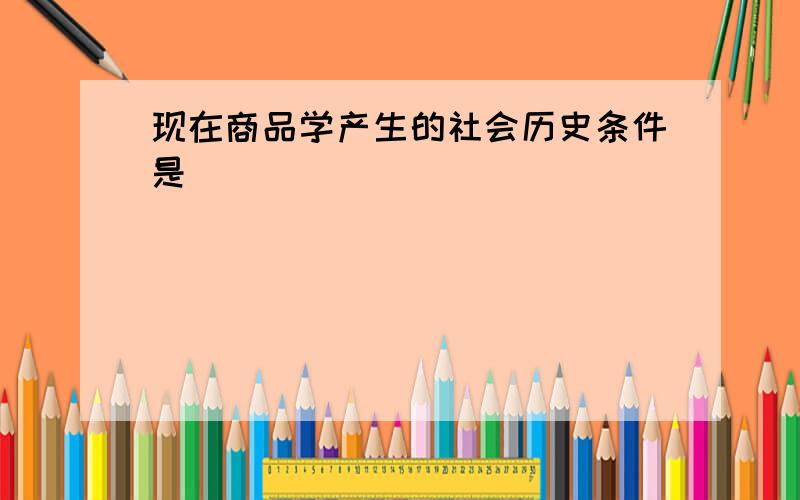 现在商品学产生的社会历史条件是