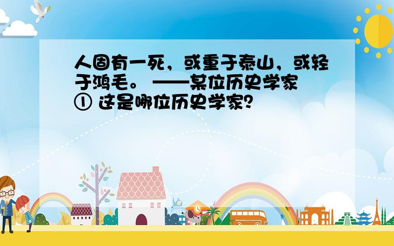 人固有一死，或重于泰山，或轻于鸿毛。 ——某位历史学家 ① 这是哪位历史学家？