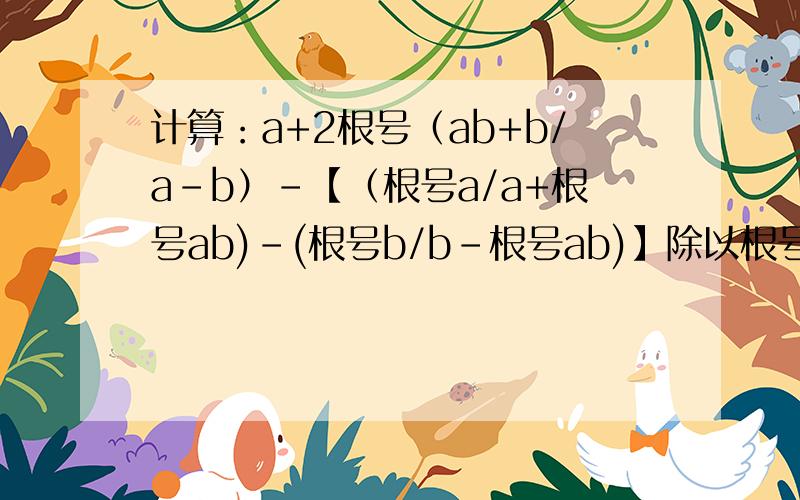 计算：a+2根号（ab+b/a-b）-【（根号a/a+根号ab)-(根号b/b-根号ab)】除以根号a/b+根号ab