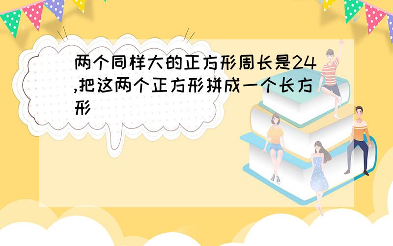 两个同样大的正方形周长是24,把这两个正方形拼成一个长方形