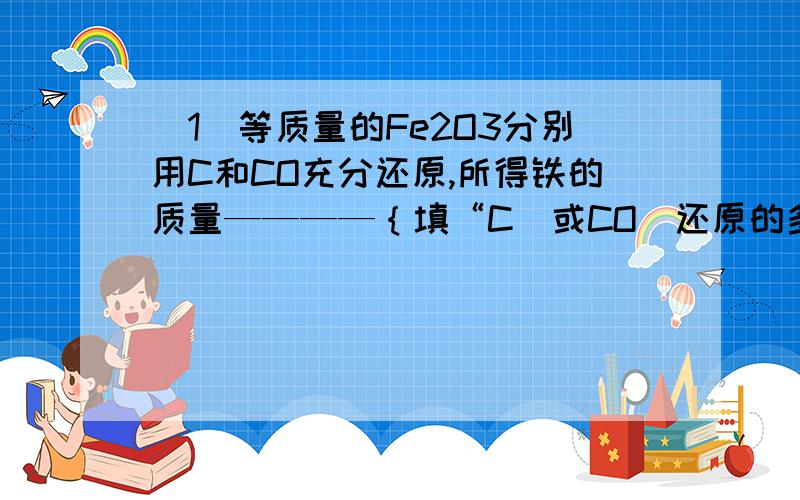 （1）等质量的Fe2O3分别用C和CO充分还原,所得铁的质量————｛填“C（或CO）还原的多”或一样多｝.判断方法是