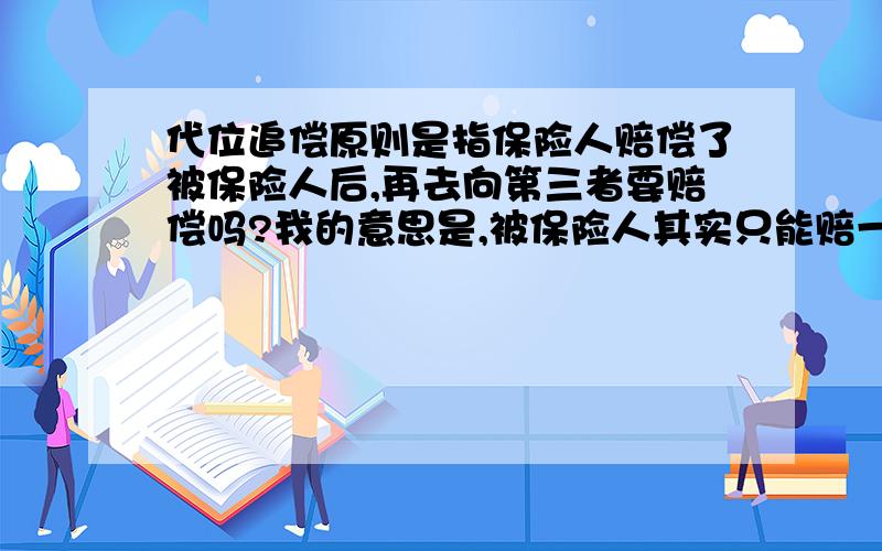 代位追偿原则是指保险人赔偿了被保险人后,再去向第三者要赔偿吗?我的意思是,被保险人其实只能赔一次,然后保险人相当于中间人