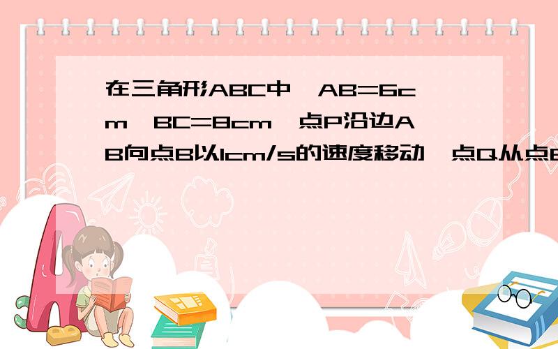 在三角形ABC中,AB=6cm,BC=8cm,点P沿边AB向点B以1cm/s的速度移动,点Q从点B沿边BC向C以2cm/