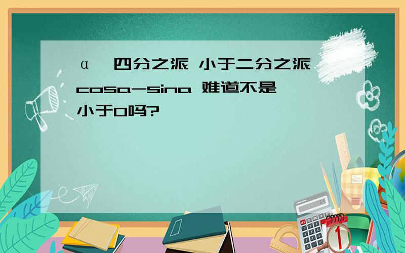 α＞四分之派 小于二分之派 cosa-sina 难道不是小于0吗?