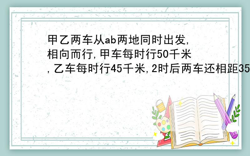 甲乙两车从ab两地同时出发,相向而行,甲车每时行50千米,乙车每时行45千米,2时后两车还相距35千米,AB两