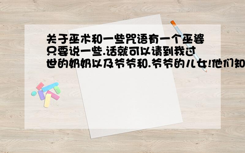 关于巫术和一些咒语有一个巫婆只要说一些.话就可以请到我过世的奶奶以及爷爷和.爷爷的儿女!他们知道很多事情!他们也猜对了很