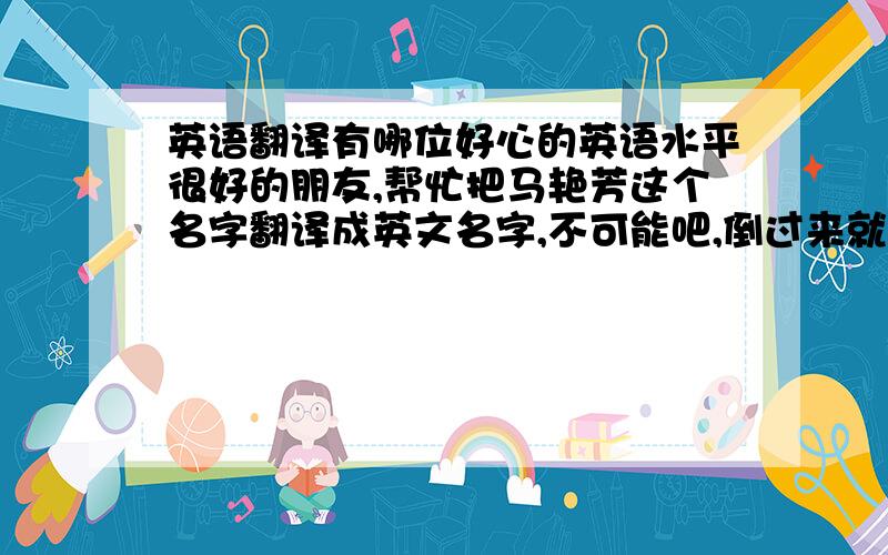 英语翻译有哪位好心的英语水平很好的朋友,帮忙把马艳芳这个名字翻译成英文名字,不可能吧,倒过来就行啦,我不太相信,梅艳芳的