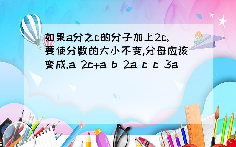 如果a分之c的分子加上2c,要使分数的大小不变,分母应该变成.a 2c+a b 2a c c 3a