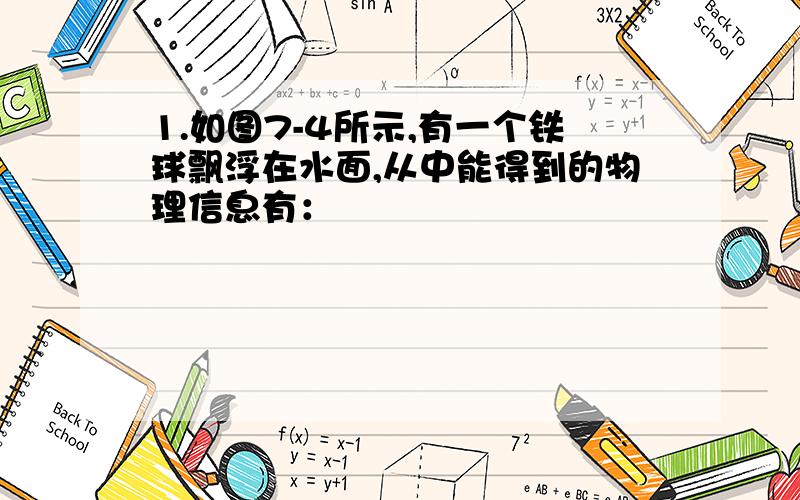 1.如图7-4所示,有一个铁球飘浮在水面,从中能得到的物理信息有：