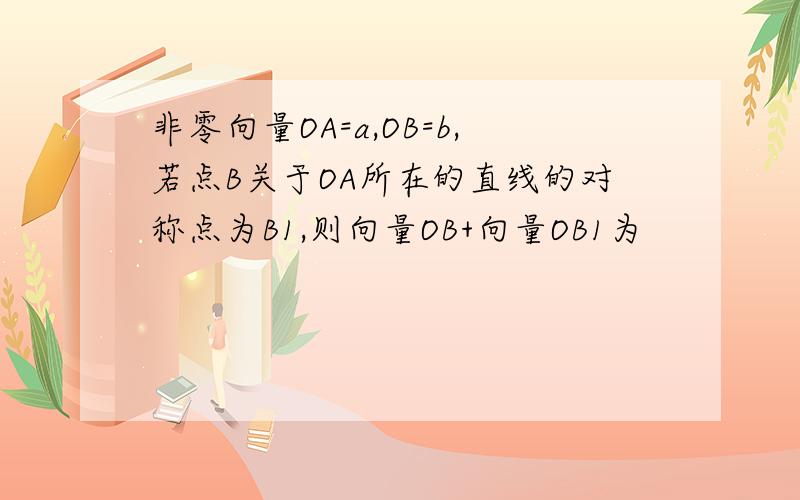 非零向量OA=a,OB=b,若点B关于OA所在的直线的对称点为B1,则向量OB+向量OB1为