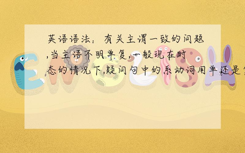 英语语法：有关主谓一致的问题,当主语不明单复,一般现在时态的情况下,疑问句中的系动词用单还是复?