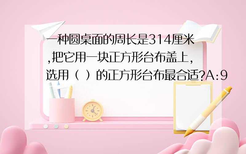 一种圆桌面的周长是314厘米,把它用一块正方形台布盖上,选用（ ）的正方形台布最合适?A:9