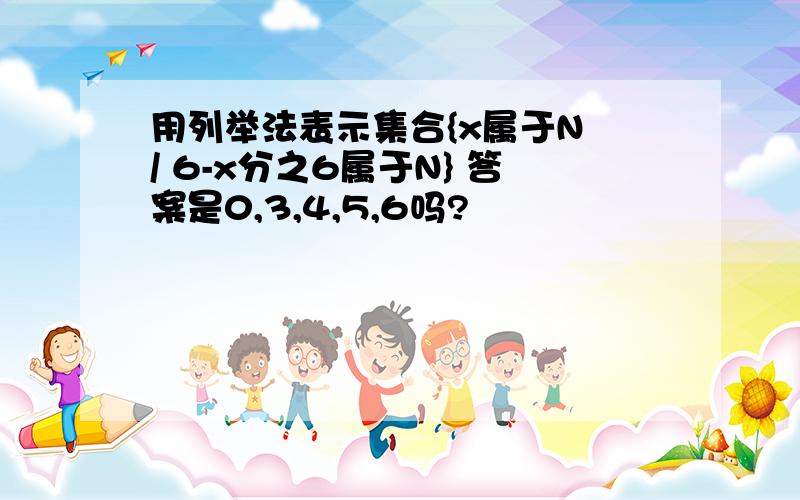 用列举法表示集合{x属于N / 6-x分之6属于N} 答案是0,3,4,5,6吗?