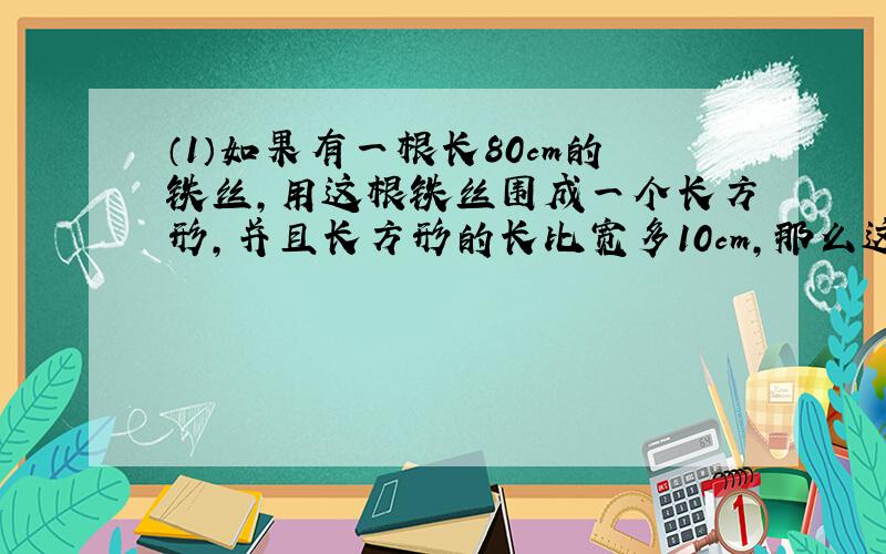 （1）如果有一根长80cm的铁丝,用这根铁丝围成一个长方形,并且长方形的长比宽多10cm,那么这个长方形的长和宽是多少?