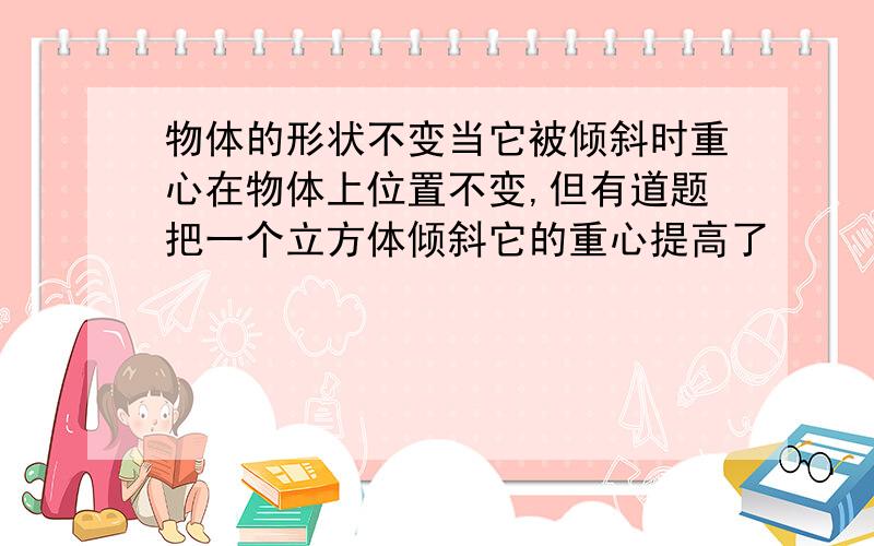 物体的形状不变当它被倾斜时重心在物体上位置不变,但有道题把一个立方体倾斜它的重心提高了