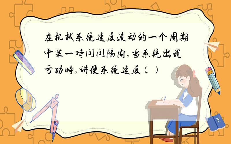 在机械系统速度波动的一个周期中某一时间间隔内,当系统出现亏功时,讲使系统速度（）