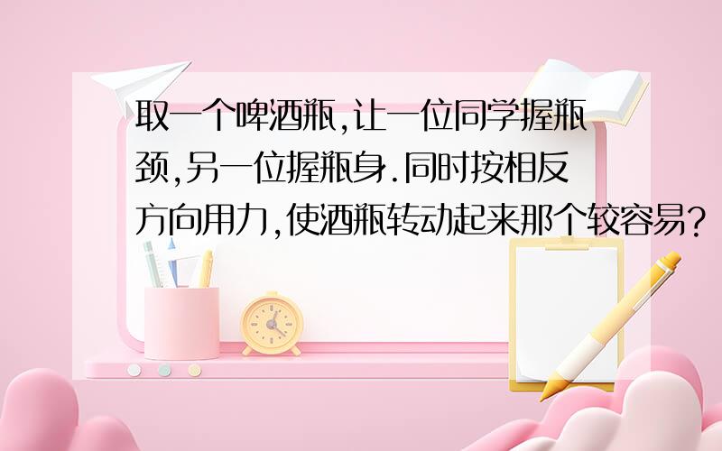 取一个啤酒瓶,让一位同学握瓶颈,另一位握瓶身.同时按相反方向用力,使酒瓶转动起来那个较容易?