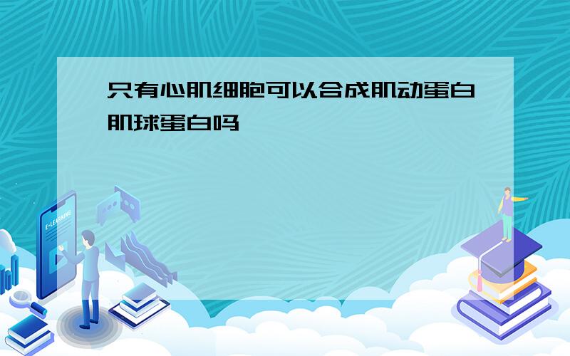 只有心肌细胞可以合成肌动蛋白肌球蛋白吗