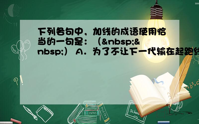 下列各句中，加线的成语使用恰当的一句是：（  ） A．为了不让下一代输在起跑线上，年轻的父母纷纷送孩