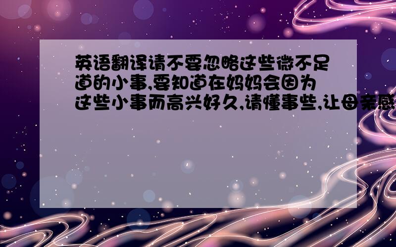 英语翻译请不要忽略这些微不足道的小事,要知道在妈妈会因为这些小事而高兴好久,请懂事些,让母亲感觉到你对她的爱