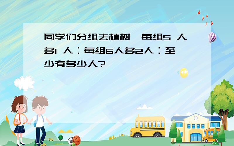 同学们分组去植树,每组5 人多1 人：每组6人多2人：至少有多少人?