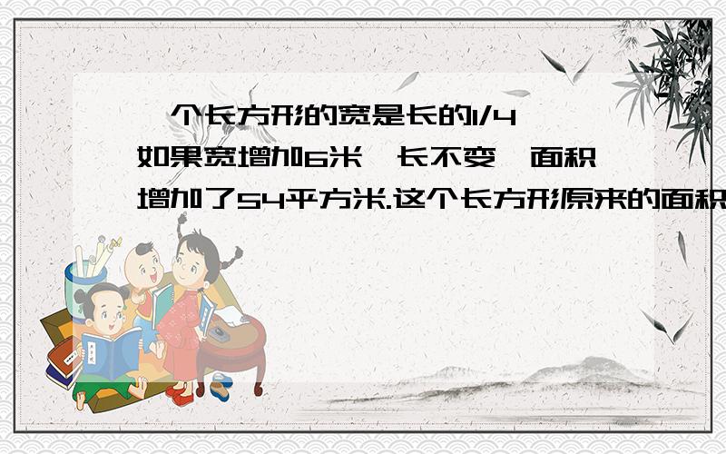 一个长方形的宽是长的1/4,如果宽增加6米,长不变,面积增加了54平方米.这个长方形原来的面积是多少