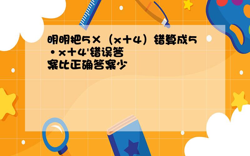 明明把5×（x＋4）错算成5•x＋4'错误答案比正确答案少