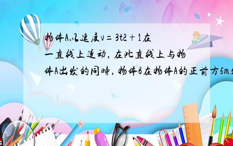 物体A以速度v=3t2+1在一直线上运动，在此直线上与物体A出发的同时，物体B在物体A的正前方5m处以v=10t的速度与