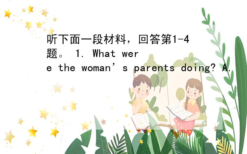 听下面一段材料，回答第1-4题。 1. What were the woman’s parents doing? A.