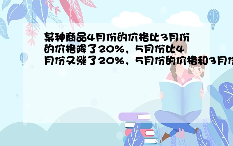 某种商品4月份的价格比3月份的价格降了20%，5月份比4月份又涨了20%，5月份的价格和3月份比是涨了还是降了？变化幅度