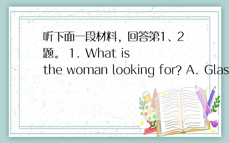 听下面一段材料，回答第1、2题。 1. What is the woman looking for? A. Glasse