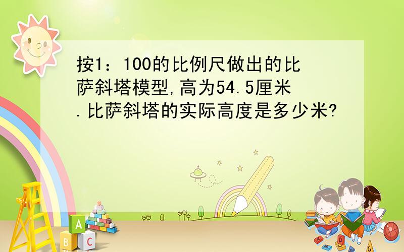 按1：100的比例尺做出的比萨斜塔模型,高为54.5厘米.比萨斜塔的实际高度是多少米?