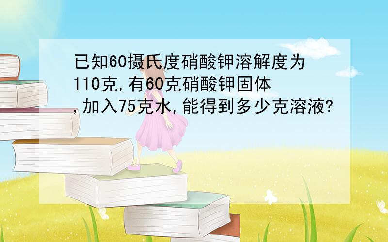 已知60摄氏度硝酸钾溶解度为110克,有60克硝酸钾固体,加入75克水,能得到多少克溶液?