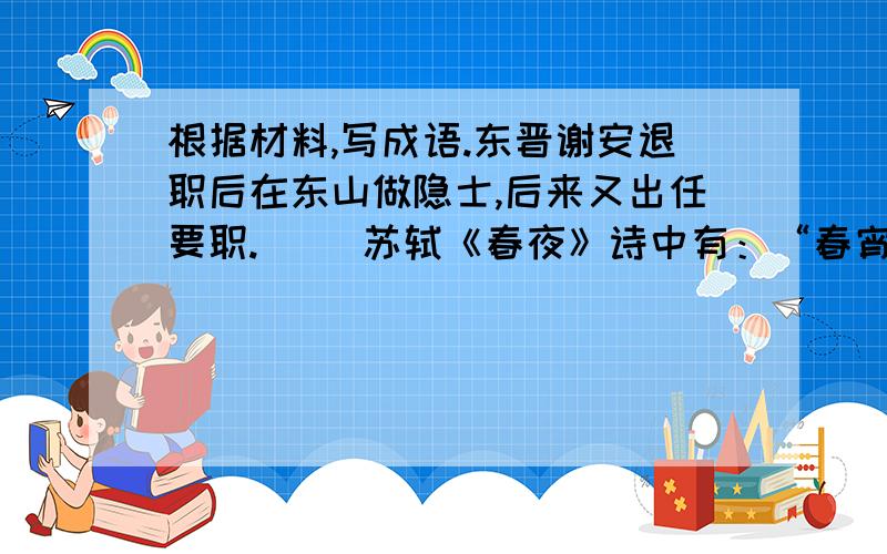 根据材料,写成语.东晋谢安退职后在东山做隐士,后来又出任要职.（ ）苏轼《春夜》诗中有：“春宵一刻值千金,花有清香月有阴