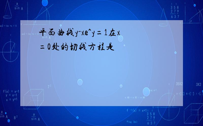 平面曲线y-xe^y=1在x=0处的切线方程是