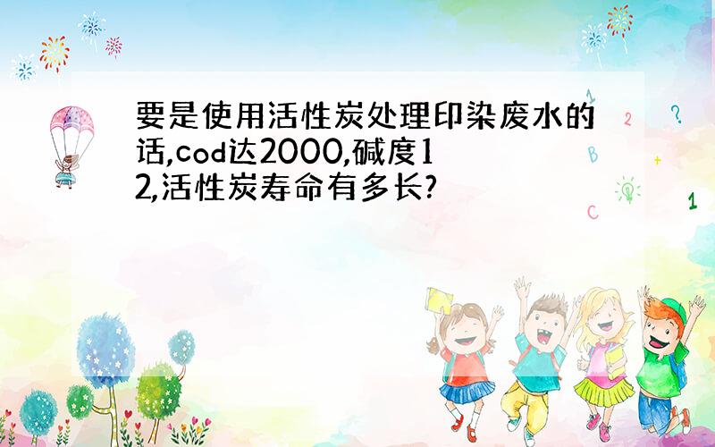 要是使用活性炭处理印染废水的话,cod达2000,碱度12,活性炭寿命有多长?