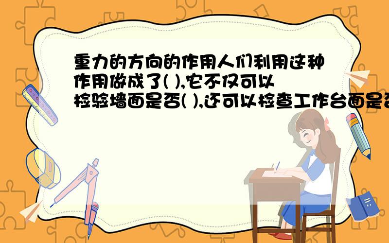 重力的方向的作用人们利用这种作用做成了( ),它不仅可以检验墙面是否( ),还可以检查工作台面是否( ).