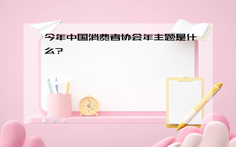 今年中国消费者协会年主题是什么?