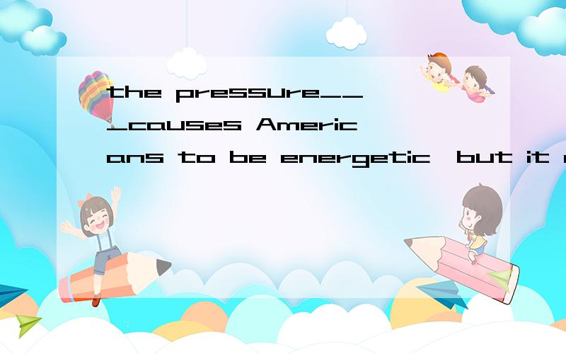 the pressure___causes Americans to be energetic,but it also