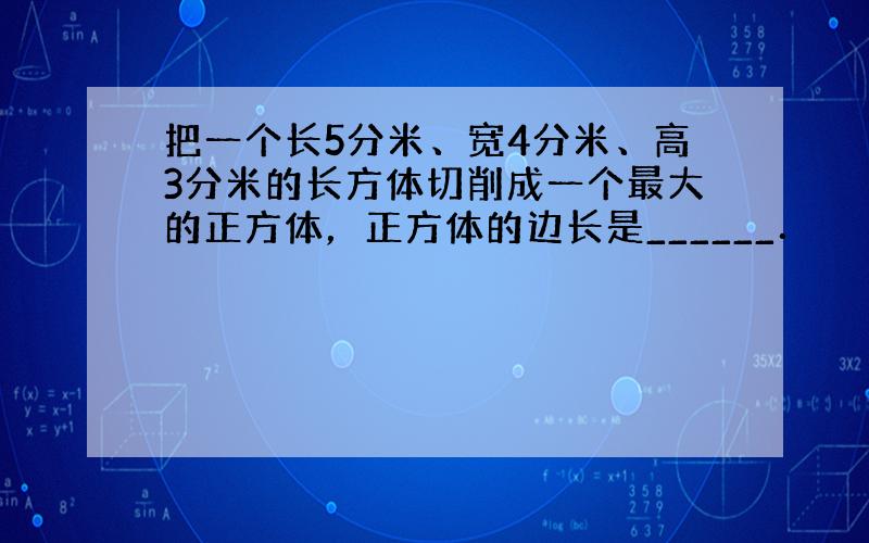 把一个长5分米、宽4分米、高3分米的长方体切削成一个最大的正方体，正方体的边长是______．