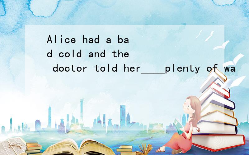 Alice had a bad cold and the doctor told her____plenty of wa