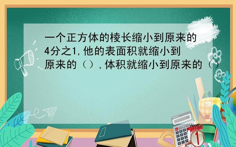 一个正方体的棱长缩小到原来的4分之1,他的表面积就缩小到原来的（）,体积就缩小到原来的（）