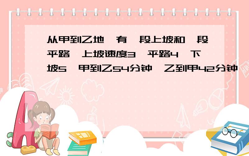 从甲到乙地,有一段上坡和一段平路,上坡速度3,平路4,下坡5,甲到乙54分钟,乙到甲42分钟,求路程