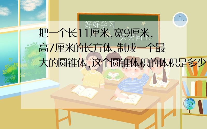 把一个长11厘米,宽9厘米,高7厘米的长方体,制成一个最大的圆锥体,这个圆锥体积的体积是多少?