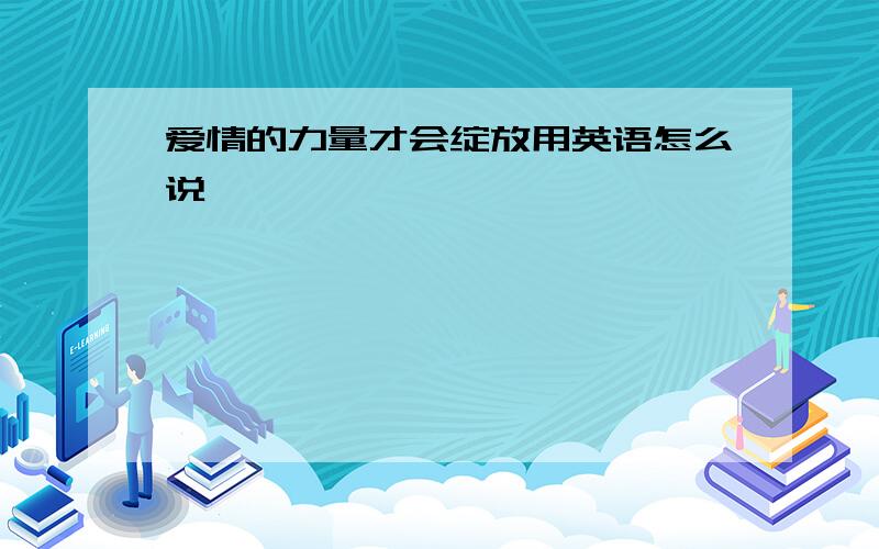 爱情的力量才会绽放用英语怎么说