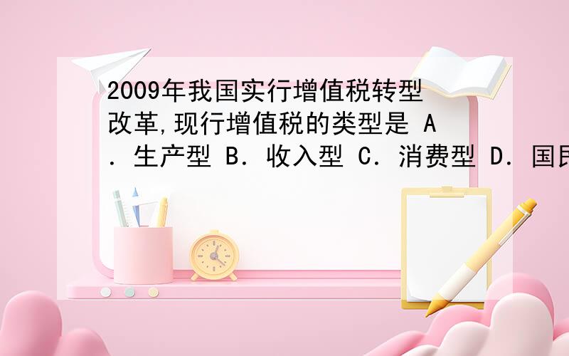 2009年我国实行增值税转型改革,现行增值税的类型是 A．生产型 B．收入型 C．消费型 D．国民型