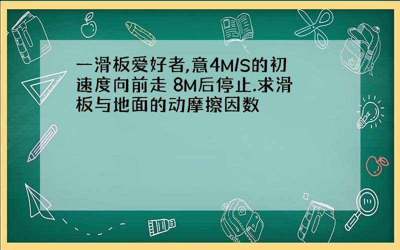 一滑板爱好者,意4M/S的初速度向前走 8M后停止.求滑板与地面的动摩擦因数