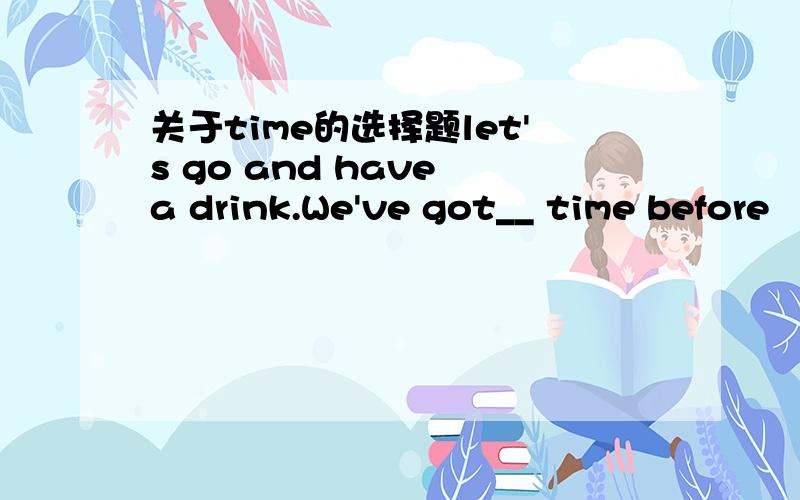 关于time的选择题let's go and have a drink.We've got__ time before