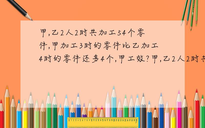 甲,乙2人2时共加工54个零件,甲加工3时的零件比乙加工4时的零件还多4个,甲工效?甲,乙2人2时共加%