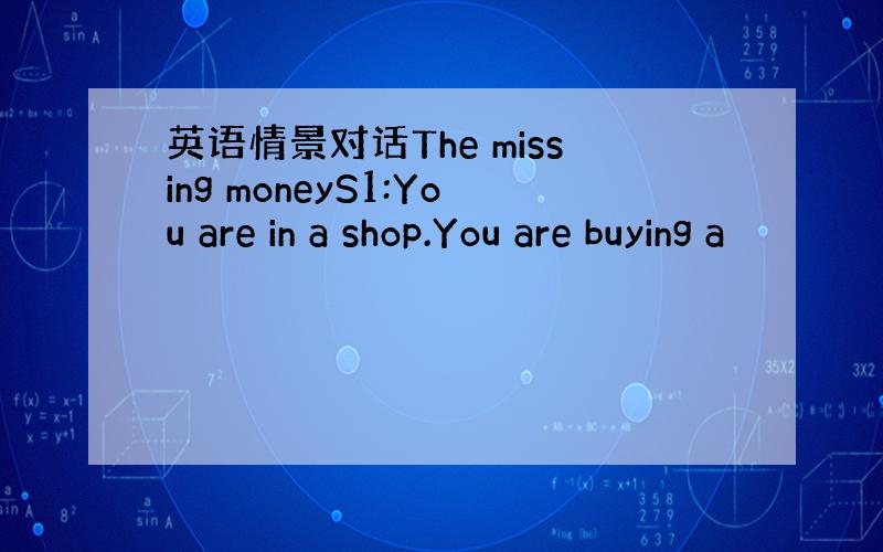 英语情景对话The missing moneyS1:You are in a shop.You are buying a